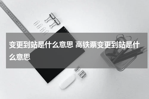 变更到站是什么意思 高铁票变更到站是什么意思