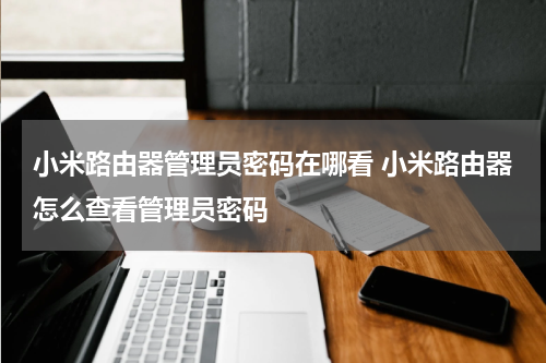 小米路由器管理员密码在哪看 小米路由器怎么查看管理员密码