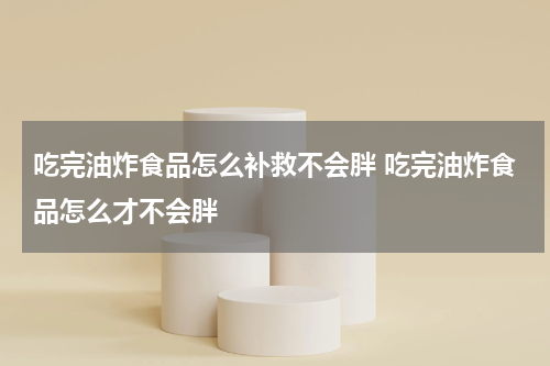 吃完油炸食品怎么补救不会胖 吃完油炸食品怎么才不会胖
