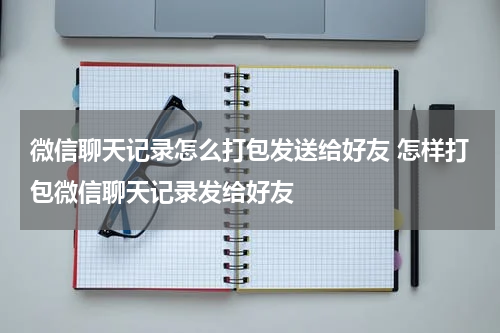 微信聊天记录怎么打包发送给好友 怎样打包微信聊天记录发给好友