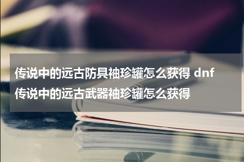传说中的远古防具袖珍罐怎么获得 dnf传说中的远古武器袖珍罐怎么获得