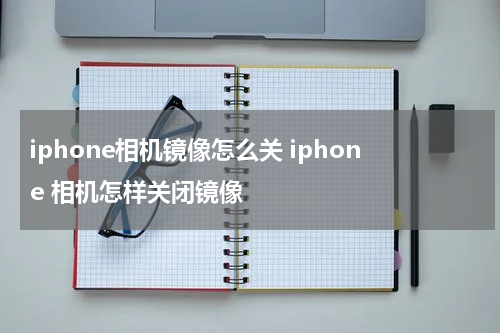 iphone相机镜像怎么关 iphone 相机怎样关闭镜像
