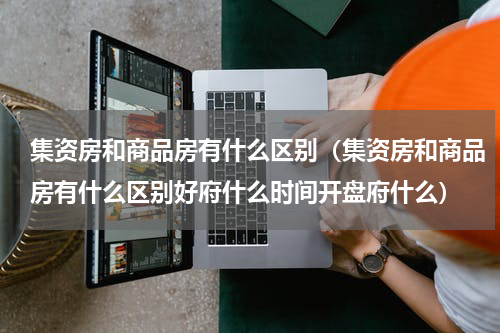 集资房和商品房有什么区别（集资房和商品房有什么区别好府什么时间开盘府什么）