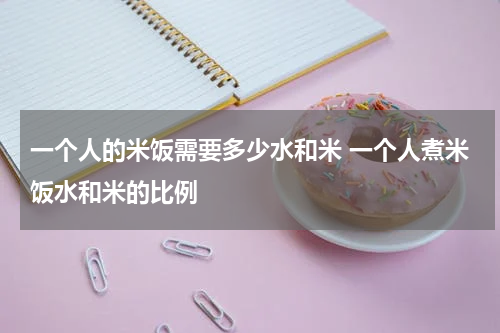 一个人的米饭需要多少水和米 一个人煮米饭水和米的比例