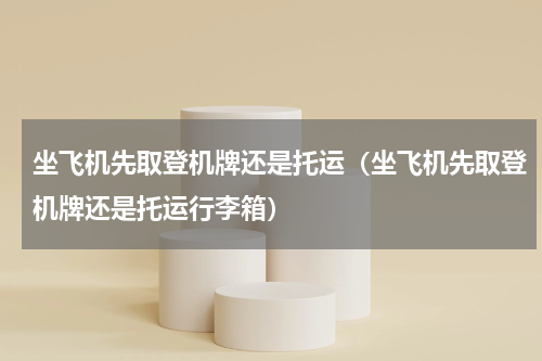 坐飞机先取登机牌还是托运（坐飞机先取登机牌还是托运行李箱）
