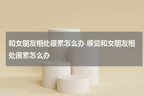 和女朋友相处很累怎么办 感觉和女朋友相处很累怎么办