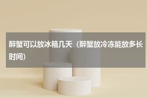 醉蟹可以放冰箱几天（醉蟹放冷冻能放多长时间）