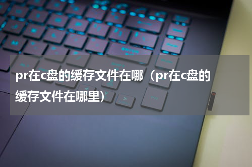 pr在c盘的缓存文件在哪（pr在c盘的缓存文件在哪里）