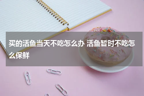买的活鱼当天不吃怎么办 活鱼暂时不吃怎么保鲜
