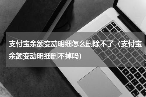 支付宝余额变动明细怎么删除不了（支付宝余额变动明细删不掉吗）