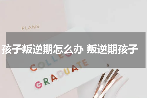 孩子叛逆期怎么办 叛逆期孩子