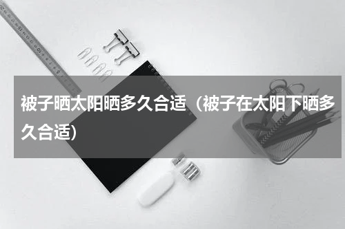 被子晒太阳晒多久合适（被子在太阳下晒多久合适）