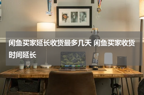 闲鱼买家延长收货最多几天 闲鱼买家收货时间延长
