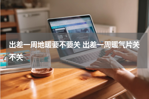 出差一周地暖要不要关 出差一周暖气片关不关