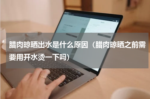 腊肉晾晒出水是什么原因（腊肉晾晒之前需要用开水烫一下吗）