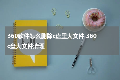 360软件怎么删除c盘里大文件 360c盘大文件清理