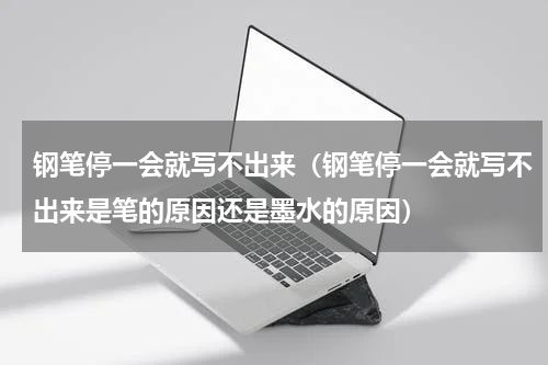 钢笔停一会就写不出来（钢笔停一会就写不出来是笔的原因还是墨水的原因）