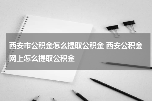 西安市公积金怎么提取公积金 西安公积金网上怎么提取公积金