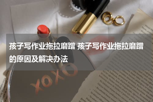 孩子写作业拖拉磨蹭 孩子写作业拖拉磨蹭的原因及解决办法