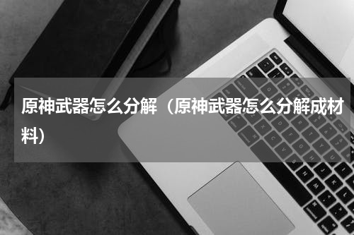 原神武器怎么分解（原神武器怎么分解成材料）