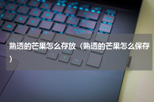 熟透的芒果怎么存放（熟透的芒果怎么保存）