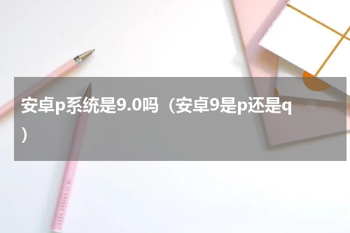 安卓p系统是9.0吗（安卓9是p还是q）