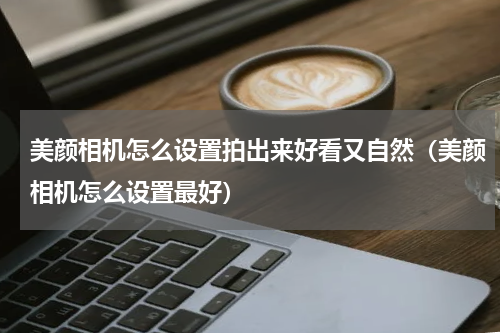 美颜相机怎么设置拍出来好看又自然（美颜相机怎么设置最好）