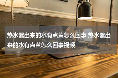 热水器出来的水有点黄怎么回事 热水器出来的水有点黄怎么回事视频