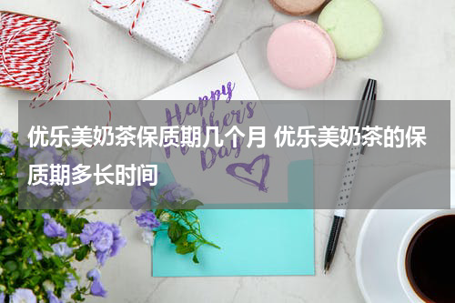 优乐美奶茶保质期几个月 优乐美奶茶的保质期多长时间