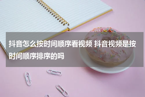 抖音怎么按时间顺序看视频 抖音视频是按时间顺序排序的吗