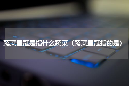 蔬菜皇冠是指什么蔬菜（蔬菜皇冠指的是）