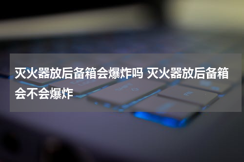 灭火器放后备箱会爆炸吗 灭火器放后备箱会不会爆炸