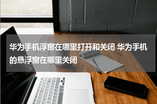 华为手机浮窗在哪里打开和关闭 华为手机的悬浮窗在哪里关闭