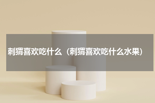 刺猬喜欢吃什么（刺猬喜欢吃什么水果）