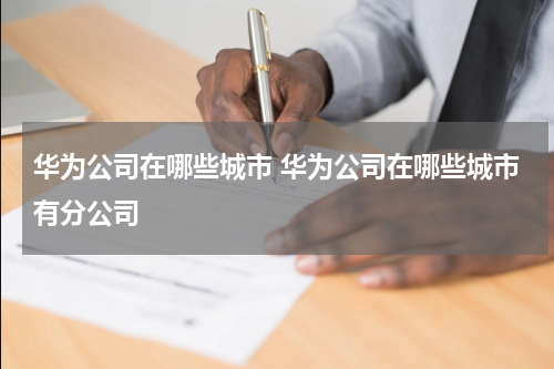 华为公司在哪些城市 华为公司在哪些城市有分公司