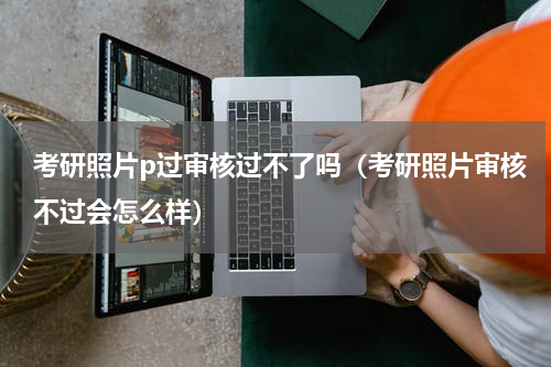 考研照片p过审核过不了吗（考研照片审核不过会怎么样）