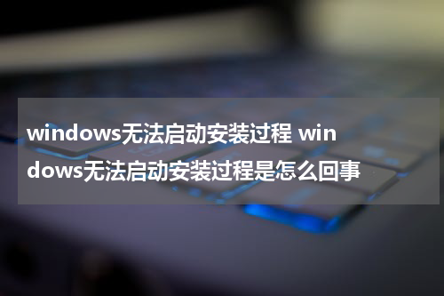 windows无法启动安装过程 windows无法启动安装过程是怎么回事