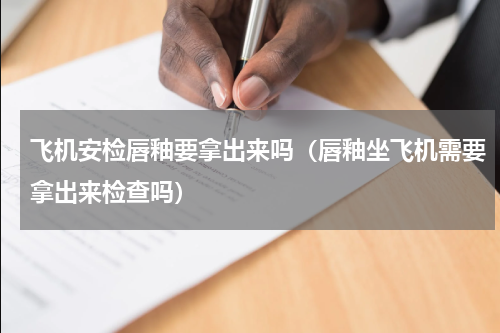 飞机安检唇釉要拿出来吗（唇釉坐飞机需要拿出来检查吗）