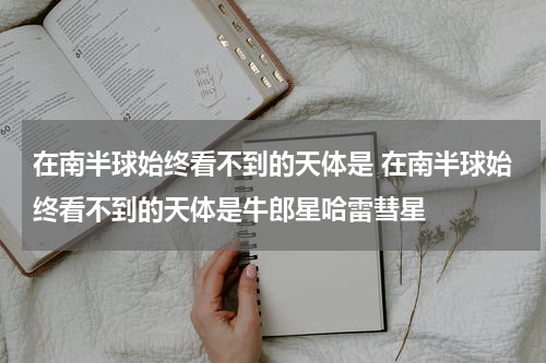 在南半球始终看不到的天体是 在南半球始终看不到的天体是牛郎星哈雷彗星