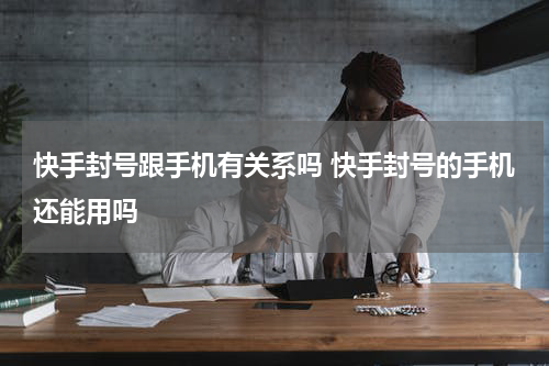 快手封号跟手机有关系吗 快手封号的手机还能用吗