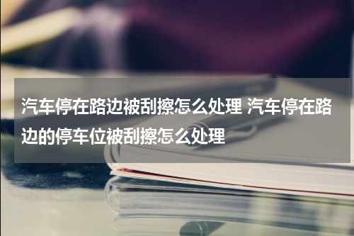 汽车停在路边被刮擦怎么处理 汽车停在路边的停车位被刮擦怎么处理