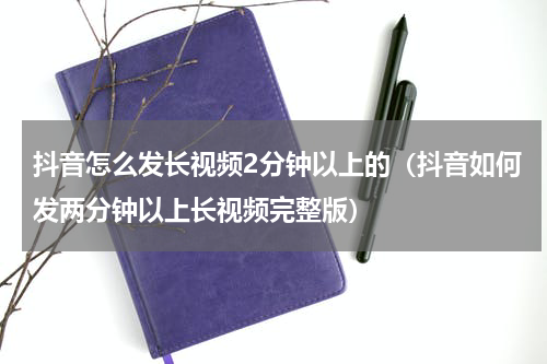 抖音怎么发长视频2分钟以上的（抖音如何发两分钟以上长视频完整版）