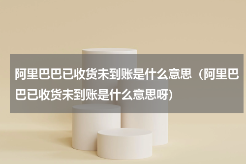 阿里巴巴已收货未到账是什么意思（阿里巴巴已收货未到账是什么意思呀）