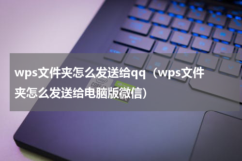 wps文件夹怎么发送给qq（wps文件夹怎么发送给电脑版微信）