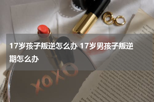 17岁孩子叛逆怎么办 17岁男孩子叛逆期怎么办