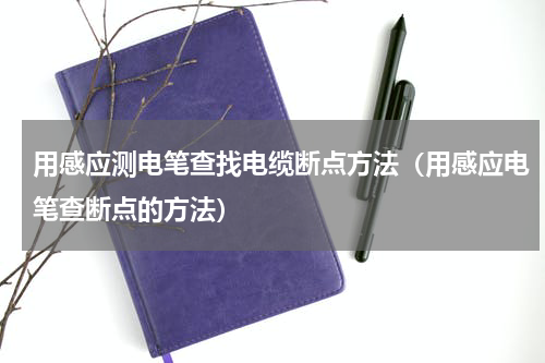 用感应测电笔查找电缆断点方法（用感应电笔查断点的方法）