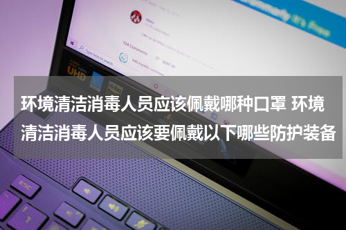 环境清洁消毒人员应该佩戴哪种口罩 环境清洁消毒人员应该要佩戴以下哪些防护装备