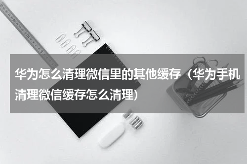 华为怎么清理微信里的其他缓存（华为手机清理微信缓存怎么清理）