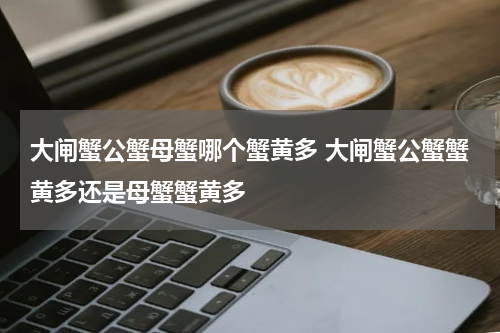 大闸蟹公蟹母蟹哪个蟹黄多 大闸蟹公蟹蟹黄多还是母蟹蟹黄多