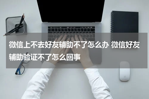 微信上不去好友辅助不了怎么办 微信好友辅助验证不了怎么回事